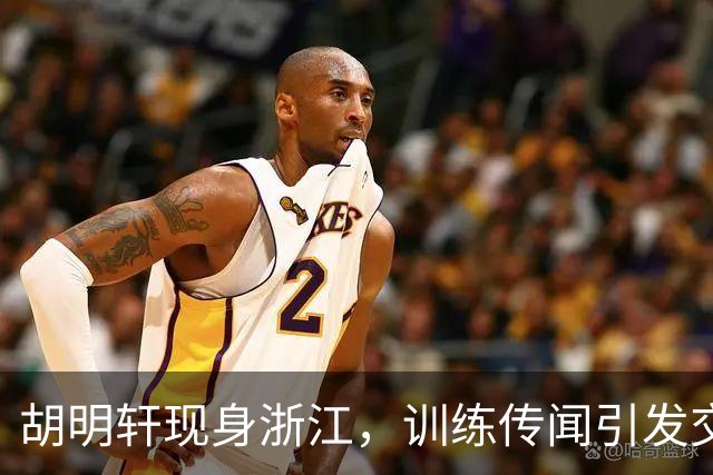胡明轩现身浙江，训练传闻引发交易猜测，最新动向引关注