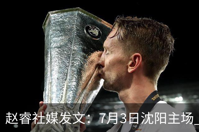 赵睿社媒发文：7月3日沈阳主场 一起为中国队加油，硬仗就得来硬的